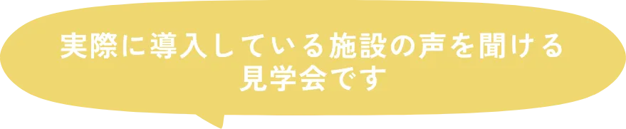 実際に導入している施設の声を聞ける見学会です